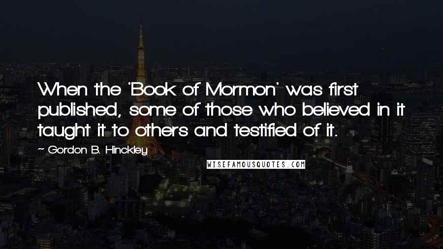 Gordon B. Hinckley Quotes: When the 'Book of Mormon' was first published, some of those who believed in it taught it to others and testified of it.