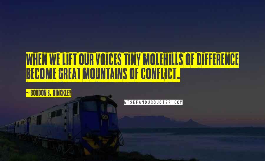 Gordon B. Hinckley Quotes: When we lift our voices tiny molehills of difference become great mountains of conflict.