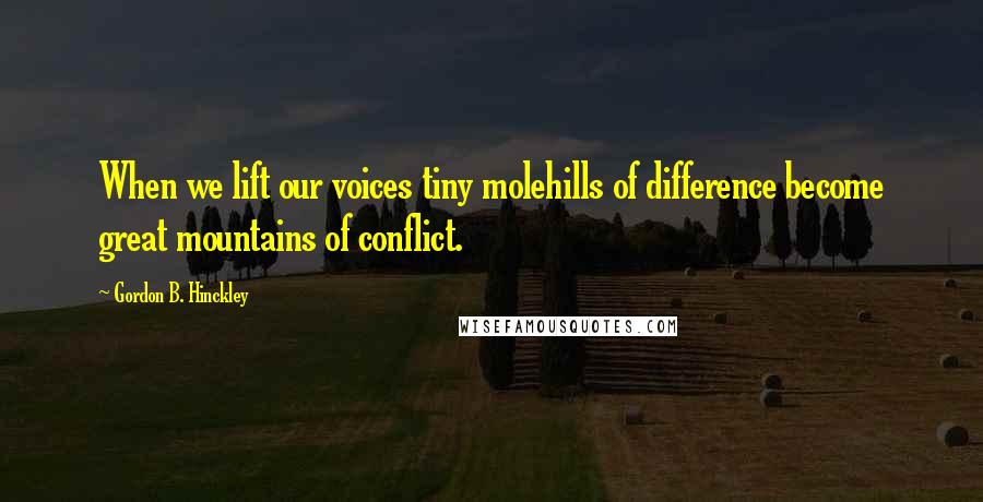 Gordon B. Hinckley Quotes: When we lift our voices tiny molehills of difference become great mountains of conflict.