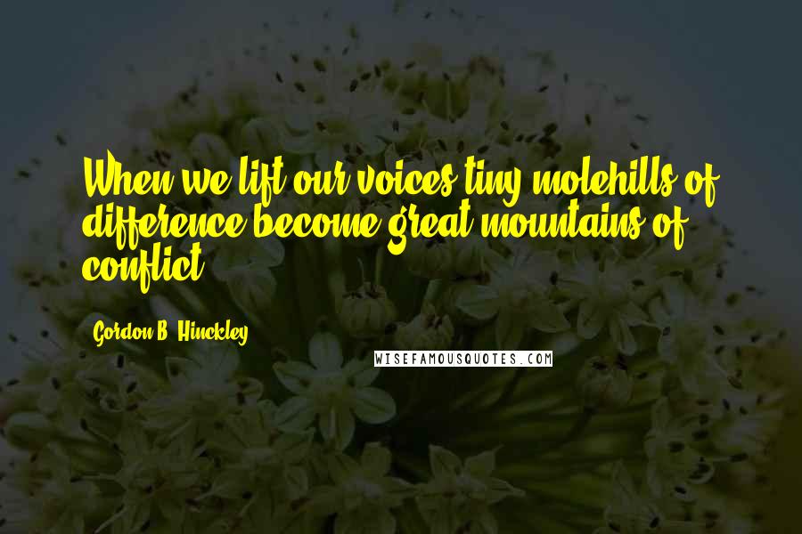 Gordon B. Hinckley Quotes: When we lift our voices tiny molehills of difference become great mountains of conflict.