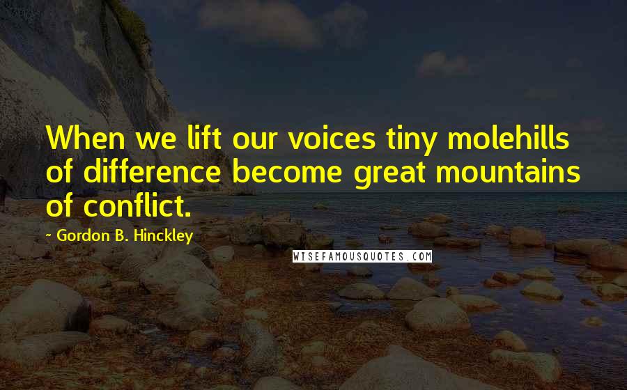 Gordon B. Hinckley Quotes: When we lift our voices tiny molehills of difference become great mountains of conflict.