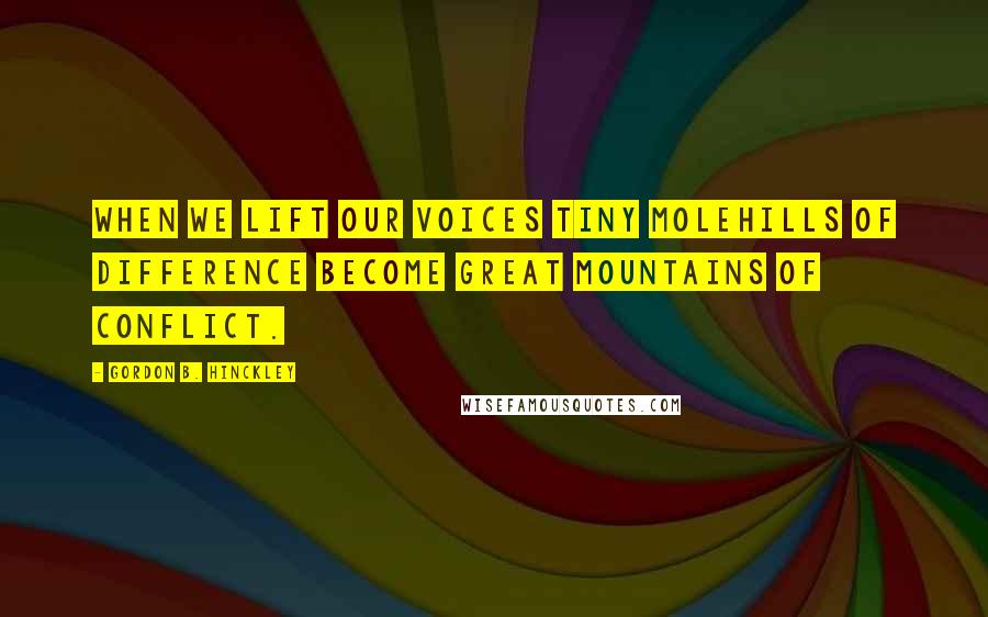 Gordon B. Hinckley Quotes: When we lift our voices tiny molehills of difference become great mountains of conflict.