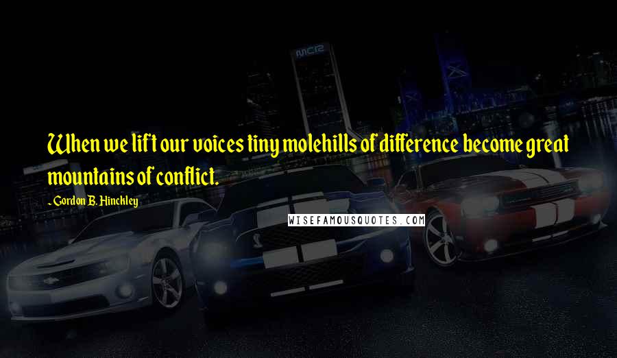 Gordon B. Hinckley Quotes: When we lift our voices tiny molehills of difference become great mountains of conflict.