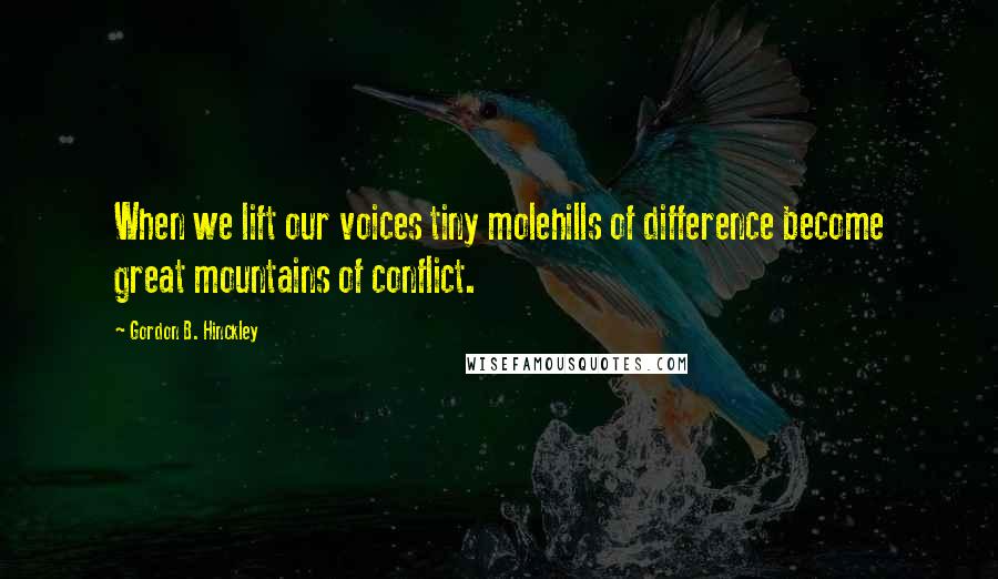 Gordon B. Hinckley Quotes: When we lift our voices tiny molehills of difference become great mountains of conflict.