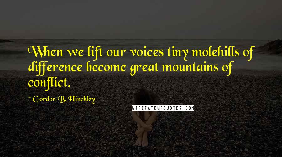 Gordon B. Hinckley Quotes: When we lift our voices tiny molehills of difference become great mountains of conflict.
