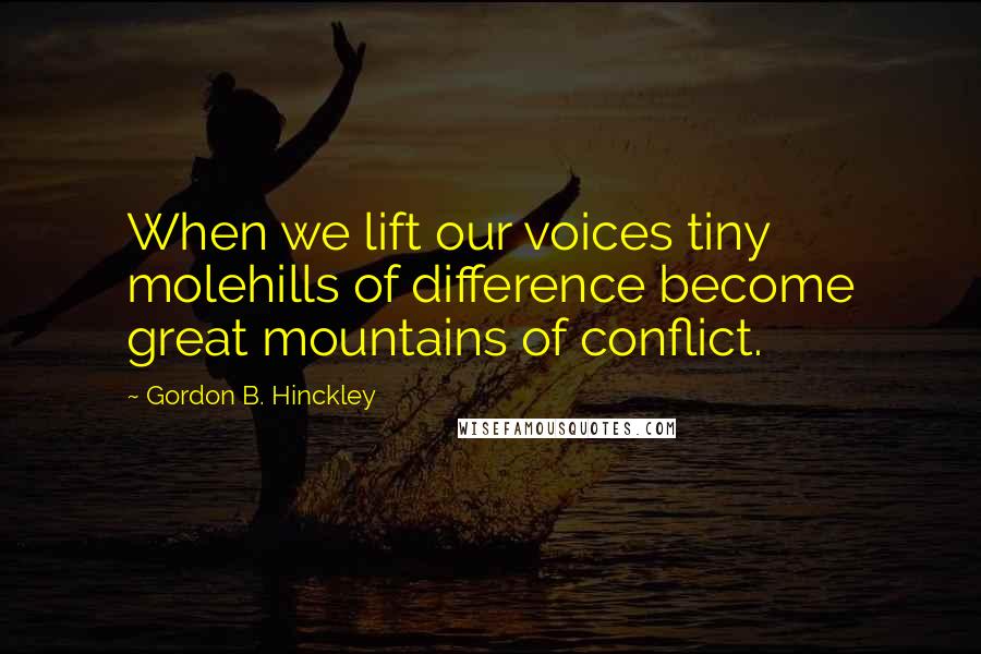 Gordon B. Hinckley Quotes: When we lift our voices tiny molehills of difference become great mountains of conflict.