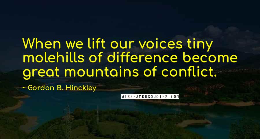 Gordon B. Hinckley Quotes: When we lift our voices tiny molehills of difference become great mountains of conflict.