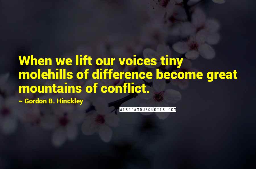 Gordon B. Hinckley Quotes: When we lift our voices tiny molehills of difference become great mountains of conflict.