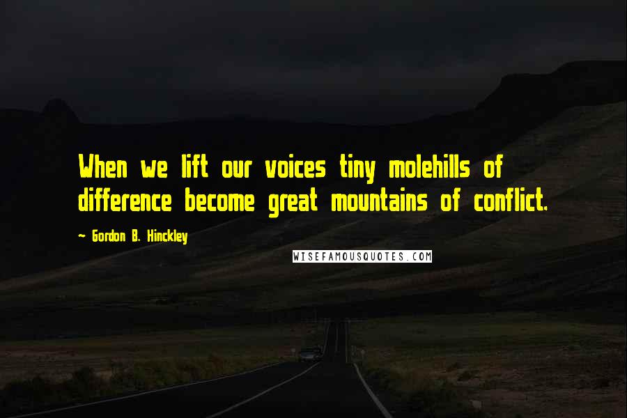 Gordon B. Hinckley Quotes: When we lift our voices tiny molehills of difference become great mountains of conflict.