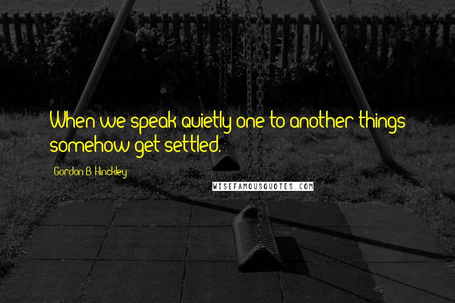 Gordon B. Hinckley Quotes: When we speak quietly one to another things somehow get settled.