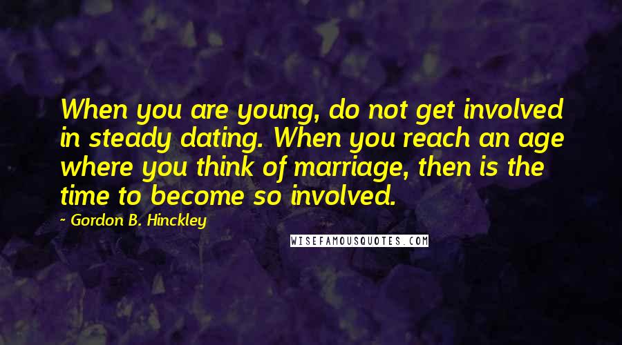 Gordon B. Hinckley Quotes: When you are young, do not get involved in steady dating. When you reach an age where you think of marriage, then is the time to become so involved.