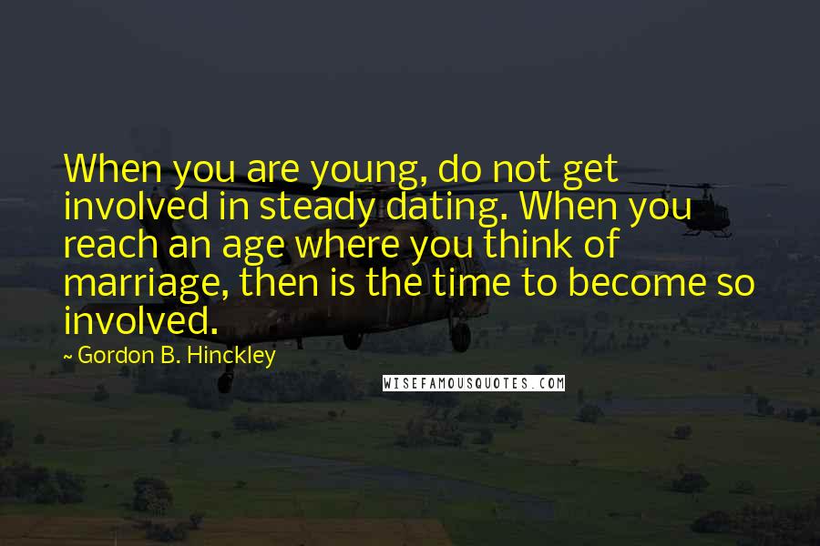 Gordon B. Hinckley Quotes: When you are young, do not get involved in steady dating. When you reach an age where you think of marriage, then is the time to become so involved.