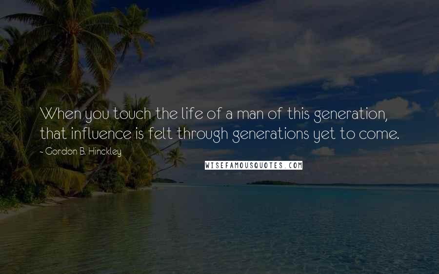 Gordon B. Hinckley Quotes: When you touch the life of a man of this generation, that influence is felt through generations yet to come.
