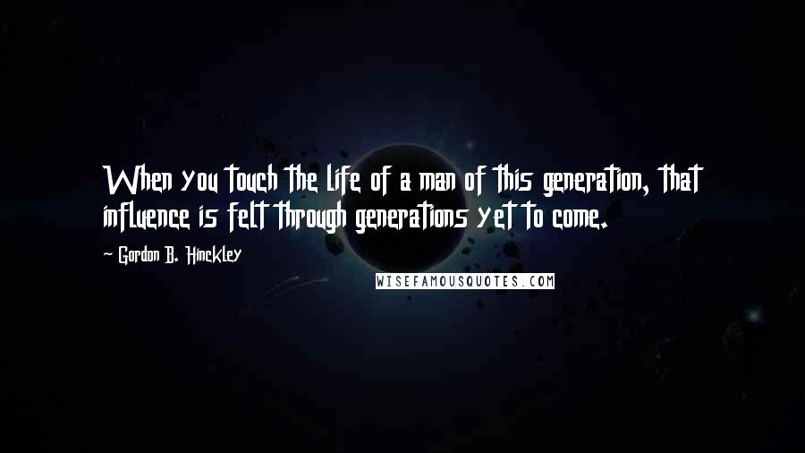 Gordon B. Hinckley Quotes: When you touch the life of a man of this generation, that influence is felt through generations yet to come.