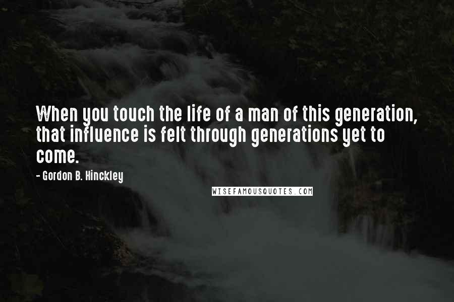 Gordon B. Hinckley Quotes: When you touch the life of a man of this generation, that influence is felt through generations yet to come.