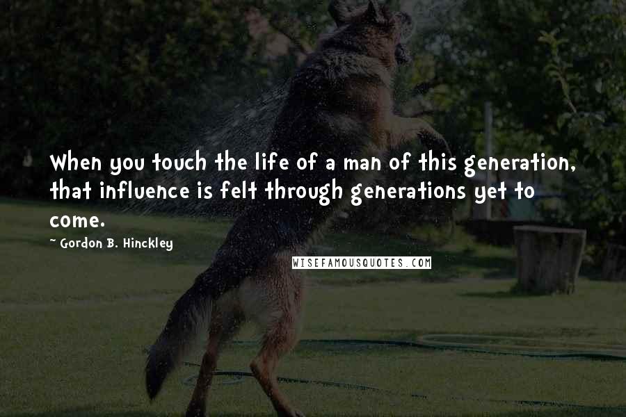 Gordon B. Hinckley Quotes: When you touch the life of a man of this generation, that influence is felt through generations yet to come.