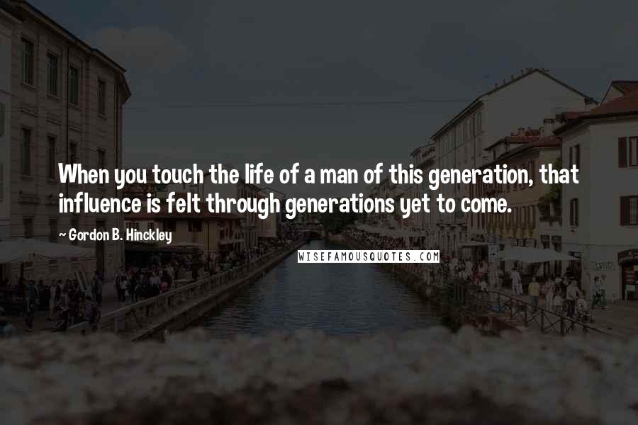 Gordon B. Hinckley Quotes: When you touch the life of a man of this generation, that influence is felt through generations yet to come.