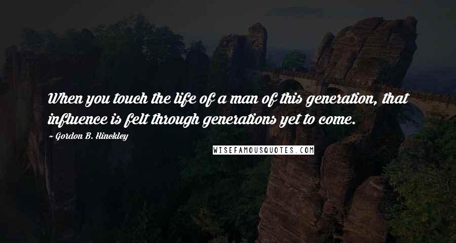 Gordon B. Hinckley Quotes: When you touch the life of a man of this generation, that influence is felt through generations yet to come.