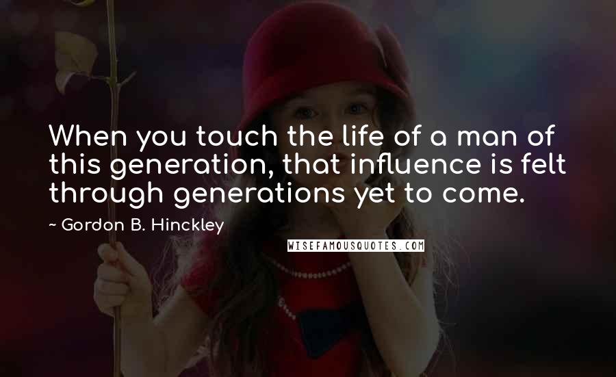 Gordon B. Hinckley Quotes: When you touch the life of a man of this generation, that influence is felt through generations yet to come.