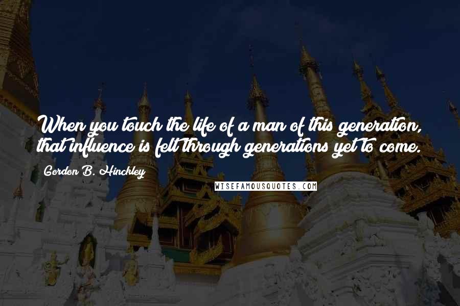 Gordon B. Hinckley Quotes: When you touch the life of a man of this generation, that influence is felt through generations yet to come.