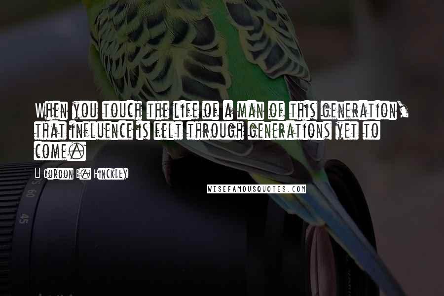 Gordon B. Hinckley Quotes: When you touch the life of a man of this generation, that influence is felt through generations yet to come.