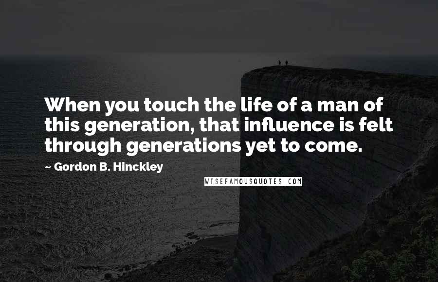 Gordon B. Hinckley Quotes: When you touch the life of a man of this generation, that influence is felt through generations yet to come.