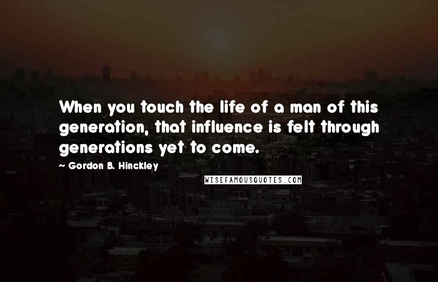 Gordon B. Hinckley Quotes: When you touch the life of a man of this generation, that influence is felt through generations yet to come.