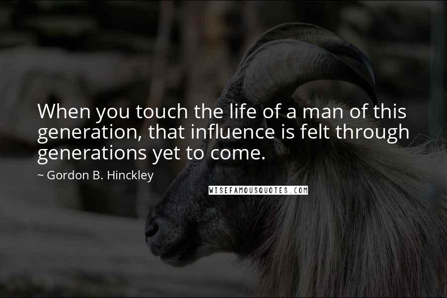 Gordon B. Hinckley Quotes: When you touch the life of a man of this generation, that influence is felt through generations yet to come.