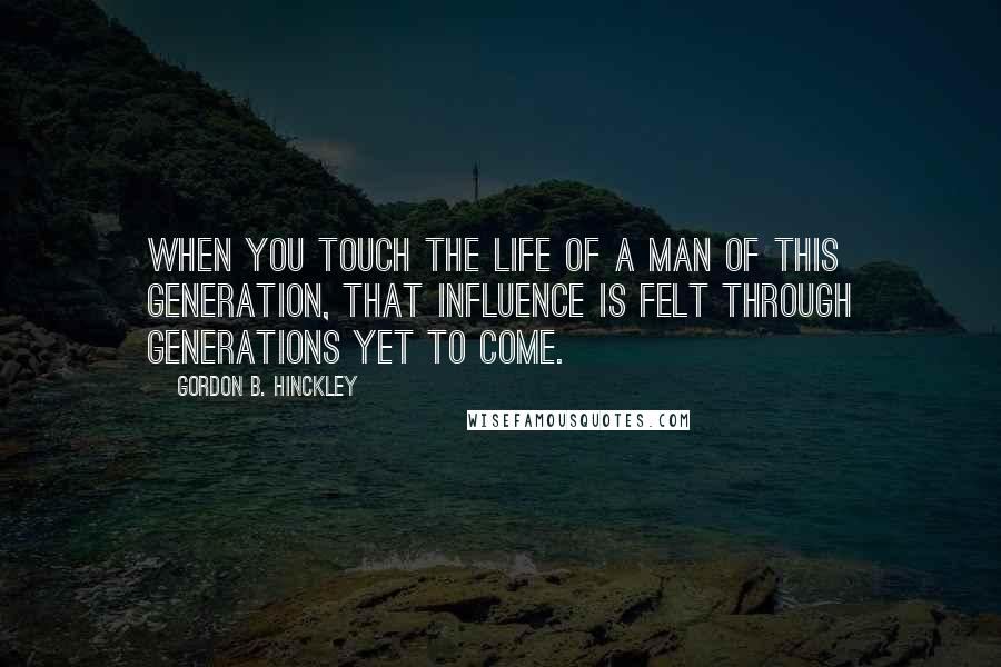 Gordon B. Hinckley Quotes: When you touch the life of a man of this generation, that influence is felt through generations yet to come.