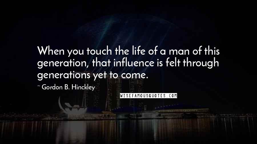 Gordon B. Hinckley Quotes: When you touch the life of a man of this generation, that influence is felt through generations yet to come.