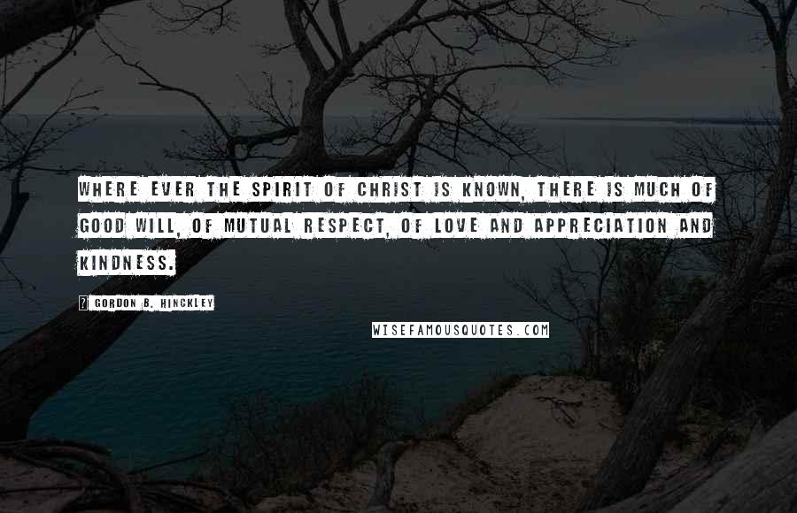 Gordon B. Hinckley Quotes: Where ever the spirit of Christ is known, there is much of good will, of mutual respect, of love and appreciation and kindness.