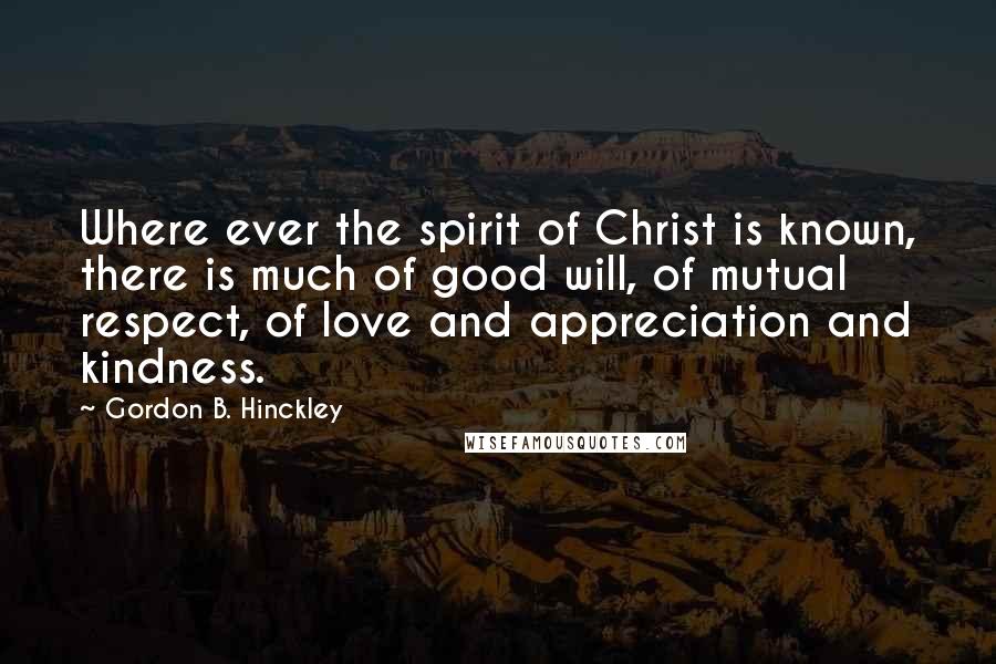 Gordon B. Hinckley Quotes: Where ever the spirit of Christ is known, there is much of good will, of mutual respect, of love and appreciation and kindness.