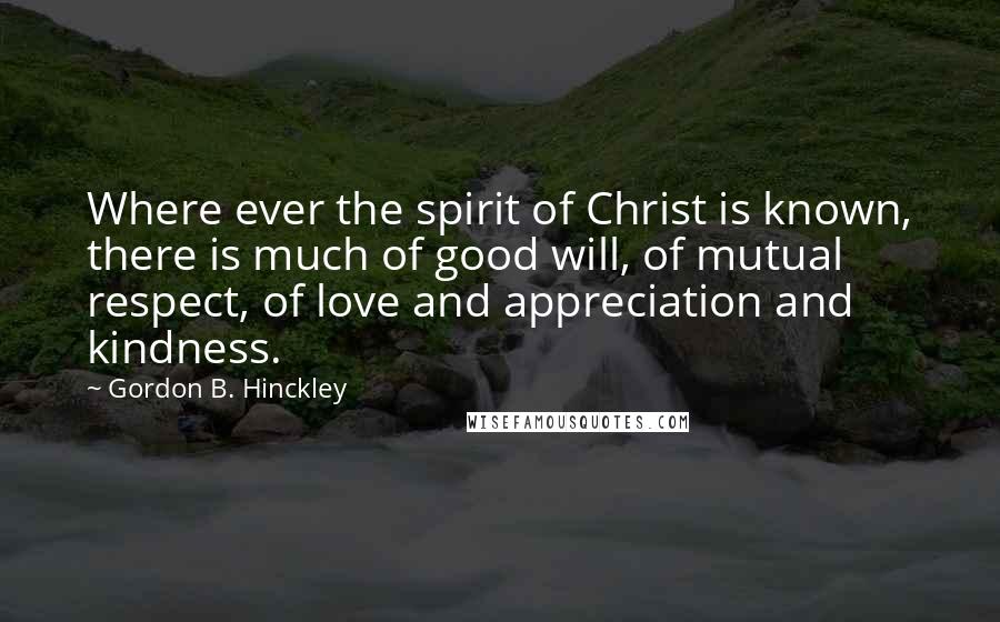 Gordon B. Hinckley Quotes: Where ever the spirit of Christ is known, there is much of good will, of mutual respect, of love and appreciation and kindness.