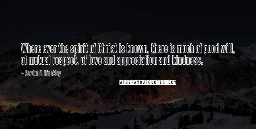 Gordon B. Hinckley Quotes: Where ever the spirit of Christ is known, there is much of good will, of mutual respect, of love and appreciation and kindness.