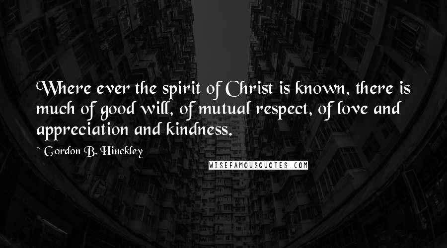 Gordon B. Hinckley Quotes: Where ever the spirit of Christ is known, there is much of good will, of mutual respect, of love and appreciation and kindness.