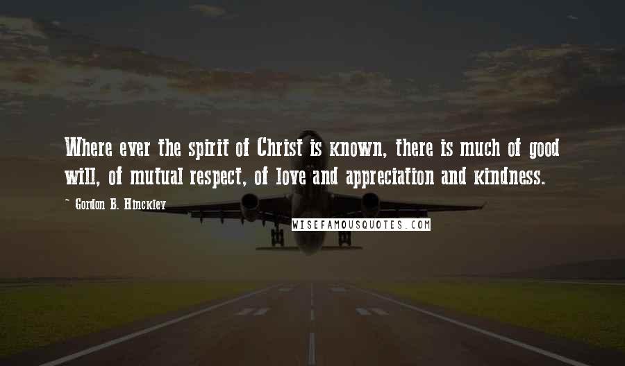 Gordon B. Hinckley Quotes: Where ever the spirit of Christ is known, there is much of good will, of mutual respect, of love and appreciation and kindness.