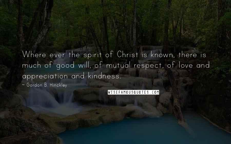 Gordon B. Hinckley Quotes: Where ever the spirit of Christ is known, there is much of good will, of mutual respect, of love and appreciation and kindness.