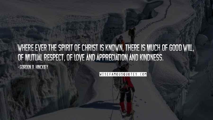 Gordon B. Hinckley Quotes: Where ever the spirit of Christ is known, there is much of good will, of mutual respect, of love and appreciation and kindness.