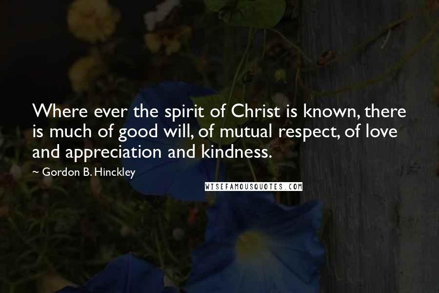 Gordon B. Hinckley Quotes: Where ever the spirit of Christ is known, there is much of good will, of mutual respect, of love and appreciation and kindness.