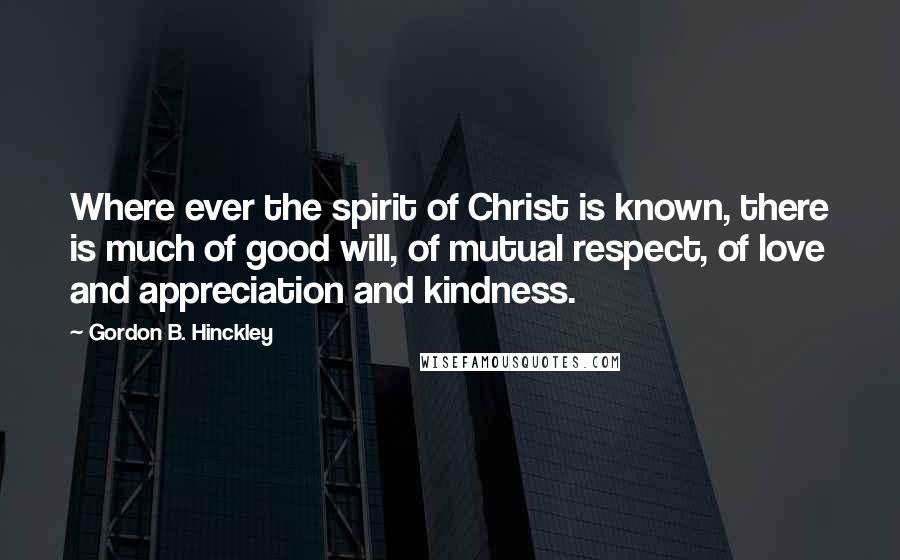 Gordon B. Hinckley Quotes: Where ever the spirit of Christ is known, there is much of good will, of mutual respect, of love and appreciation and kindness.