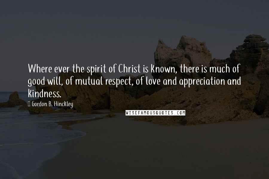 Gordon B. Hinckley Quotes: Where ever the spirit of Christ is known, there is much of good will, of mutual respect, of love and appreciation and kindness.