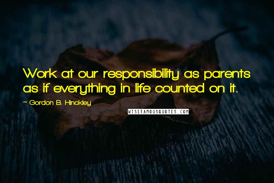 Gordon B. Hinckley Quotes: Work at our responsibility as parents as if everything in life counted on it.
