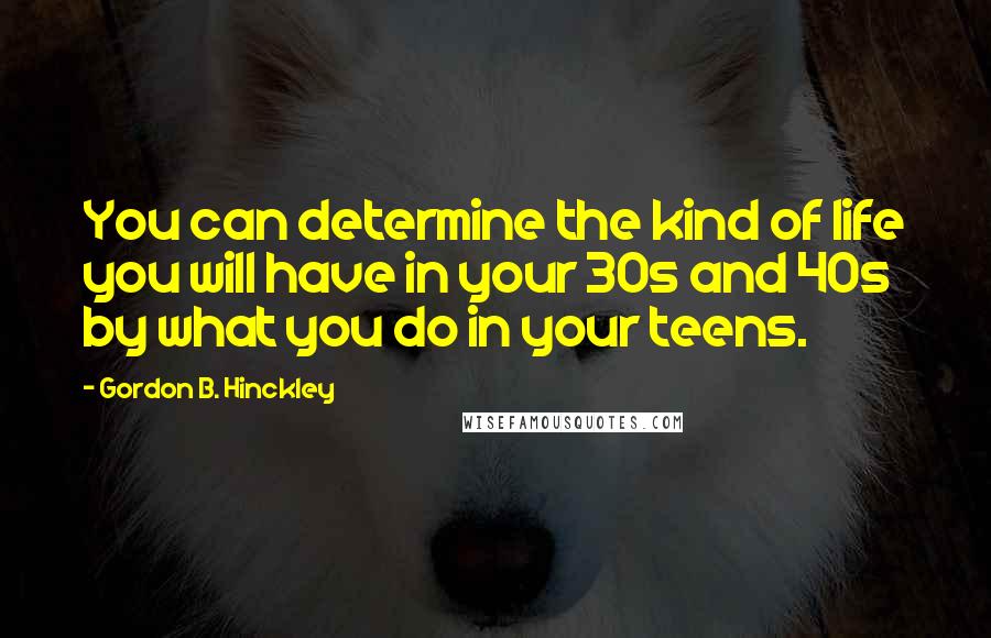 Gordon B. Hinckley Quotes: You can determine the kind of life you will have in your 30s and 40s by what you do in your teens.