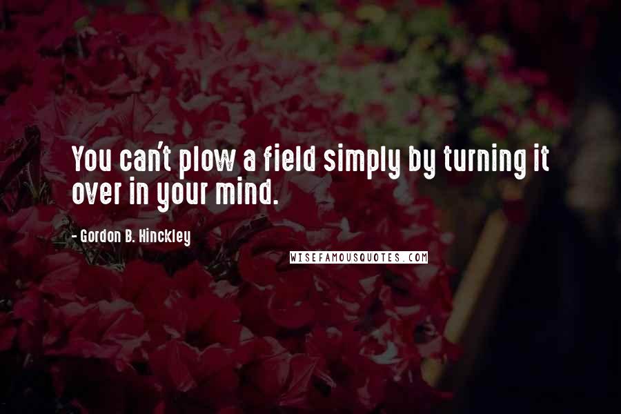 Gordon B. Hinckley Quotes: You can't plow a field simply by turning it over in your mind.