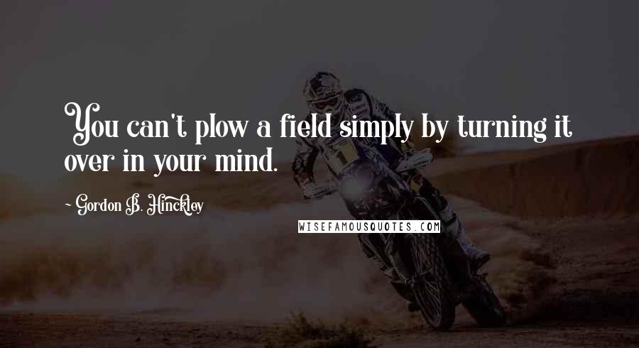 Gordon B. Hinckley Quotes: You can't plow a field simply by turning it over in your mind.