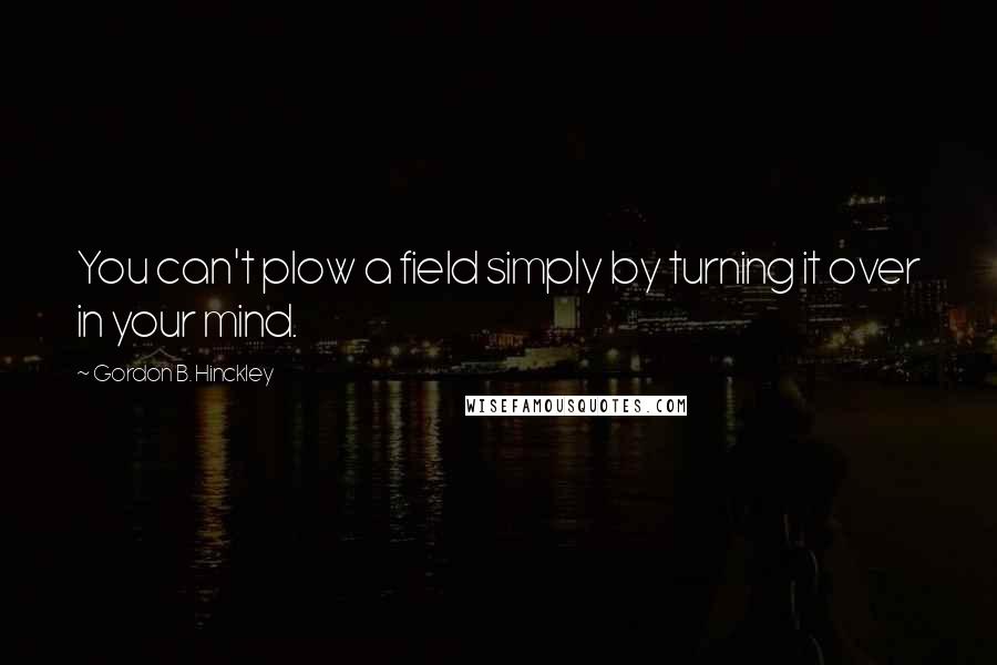 Gordon B. Hinckley Quotes: You can't plow a field simply by turning it over in your mind.