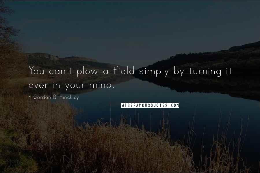 Gordon B. Hinckley Quotes: You can't plow a field simply by turning it over in your mind.