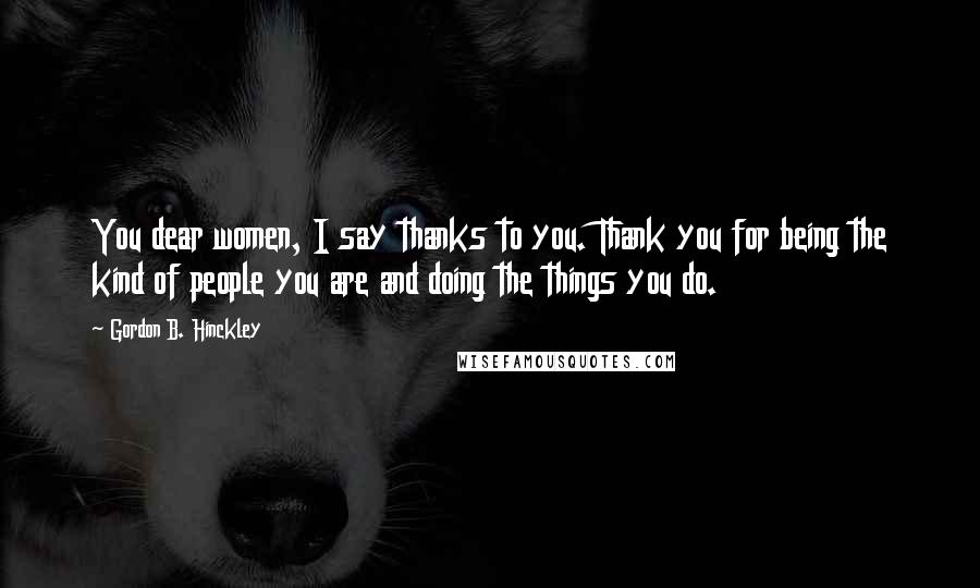 Gordon B. Hinckley Quotes: You dear women, I say thanks to you. Thank you for being the kind of people you are and doing the things you do.