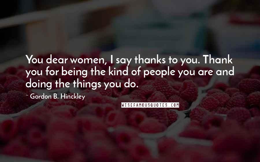 Gordon B. Hinckley Quotes: You dear women, I say thanks to you. Thank you for being the kind of people you are and doing the things you do.