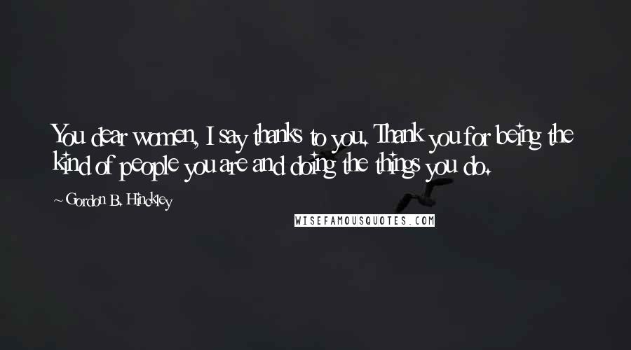 Gordon B. Hinckley Quotes: You dear women, I say thanks to you. Thank you for being the kind of people you are and doing the things you do.